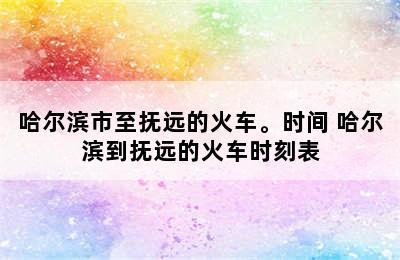 哈尔滨市至抚远的火车。时间 哈尔滨到抚远的火车时刻表